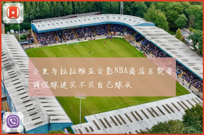 小里与拉拉维亚合影NBA商店东契奇调侃球迷买不买自己球衣