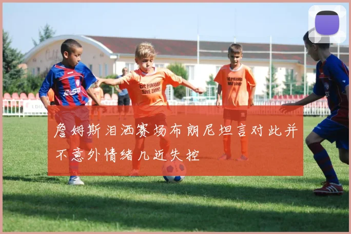 詹姆斯泪洒赛场布朗尼坦言对此并不意外情绪几近失控