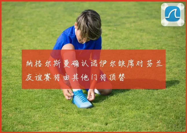纳格尔斯曼确认诺伊尔缺席对芬兰友谊赛将由其他门将顶替