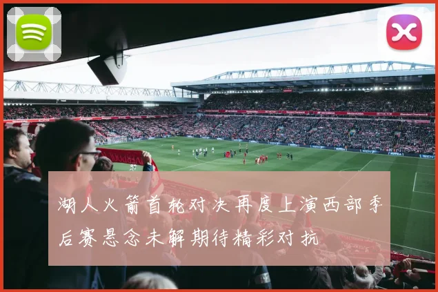湖人火箭首轮对决再度上演西部季后赛悬念未解期待精彩对抗