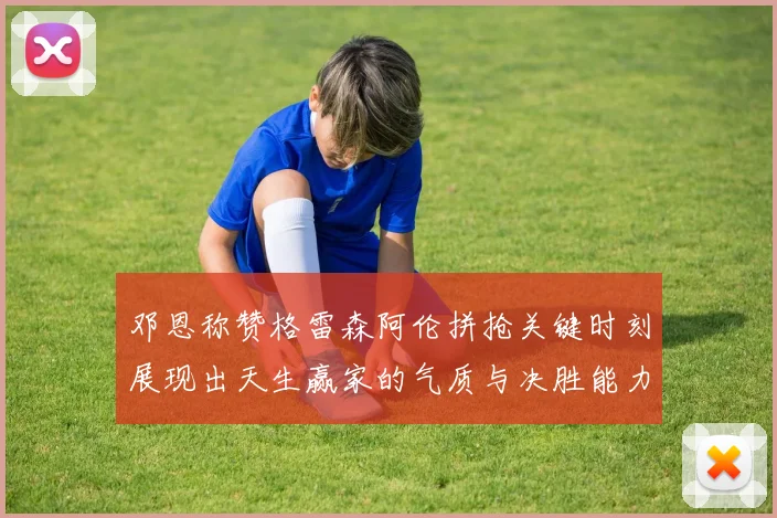 邓恩称赞格雷森阿伦拼抢关键时刻展现出天生赢家的气质与决胜能力