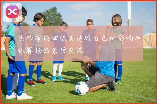 杰伦布朗回忆麦迪对自己的影响与休赛期的亲密交流