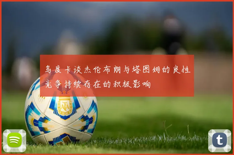 乌度卡谈杰伦布朗与塔图姆的良性竞争持续存在的积极影响