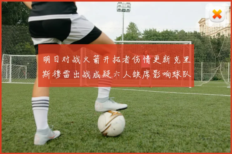 明日对战火箭开拓者伤情更新克里斯穆雷出战成疑六人缺席影响球队实力