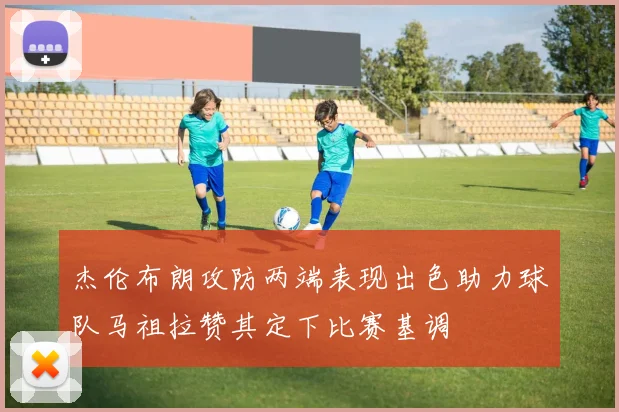 杰伦布朗攻防两端表现出色助力球队马祖拉赞其定下比赛基调